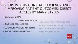 OPTIMIZING CLINICAL EFFICIENCY AND
IMPROVING PATIENT OUTCOMES: DIRECT
ACCESS BY MANY STYLES
• DATE: SATURDAY
FEBRUARY 20, 2016
• TIME: 8:00 AM - 10:00 AM
• LOCATION: ANAHEIM MARRIOTT
• ROOM: GRAND BALLROOM G
JOSHUA HALFPAP, PT, DPT, OCS, CSCS
MICHAEL ROSENTHAL, PT, DSC, SCS, ECS, ATC
ANGELA TOGNONI, PT, DPT, OCS
ROBERT WORMS, PT, DPT
 