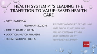 HEALTH SYSTEM PT'S LEADING THE
TRANSITION TO VALUE-BASED HEALTH
CARE
• DATE: SATURDAY
FEBRUARY 20, 2016
• TIME: 11:00 AM - 1:00 PM
• LOCATION: HILTON ANAHEIM
• ROOM: PALOS VERDES A
ED DOBRZYKOWSKI, PT, DPT, ATC, MHS
MATT ELROD, PT, DPT, MED, NCS
MICHAEL FRIEDMAN, PT, MBA
JOSE KOTTOOR, MS, PT
MARY STILPHEN, PT/DPT
 
