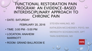 FUNCTIONAL RESTORATION PAIN
PROGRAM: AN EVIDENCE-BASED
INTERDISCIPLINARY APPROACH TO
CHRONIC PAIN
• DATE: SATURDAY
FEBRUARY 20, 2016
• TIME: 3:00 PM - 5:00 PM
• LOCATION: ANAHEIM
MARRIOTT
• ROOM: GRAND BALLROOM E
STEVEN HANLING, MD
KATHLEEN MCCHESNEY, PSYD, MA
MEREDITH SCHUMACHER, DPT
TARA SHERIDAN, MD
 