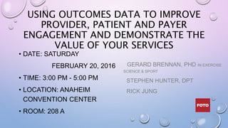 USING OUTCOMES DATA TO IMPROVE
PROVIDER, PATIENT AND PAYER
ENGAGEMENT AND DEMONSTRATE THE
VALUE OF YOUR SERVICES
• DATE: SATURDAY
FEBRUARY 20, 2016
• TIME: 3:00 PM - 5:00 PM
• LOCATION: ANAHEIM
CONVENTION CENTER
• ROOM: 208 A
GERARD BRENNAN, PHD IN EXERCISE
SCIENCE & SPORT
STEPHEN HUNTER, DPT
RICK JUNG
 