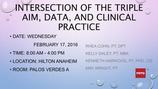 INTERSECTION OF THE TRIPLE
AIM, DATA, AND CLINICAL
PRACTICE
• DATE: WEDNESDAY
FEBRUARY 17, 2016
• TIME: 8:00 AM - 4:00 PM
• LOCATION: HILTON ANAHEIM
• ROOM: PALOS VERDES A
RHEA COHN, PT, DPT
KELLY DALEY, PT, MBA
KENNETH HARWOOD, PT, PHD, CIE
AMY WRIGHT, PT
 