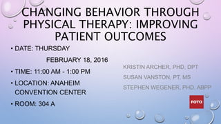 CHANGING BEHAVIOR THROUGH
PHYSICAL THERAPY: IMPROVING
PATIENT OUTCOMES
• DATE: THURSDAY
FEBRUARY 18, 2016
• TIME: 11:00 AM - 1:00 PM
• LOCATION: ANAHEIM
CONVENTION CENTER
• ROOM: 304 A
KRISTIN ARCHER, PHD, DPT
SUSAN VANSTON, PT, MS
STEPHEN WEGENER, PHD, ABPP
 