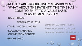 ACUTE CARE PRODUCTIVITY MEASUREMENT,
"WHAT ABOUT THE PATIENT?" THE TIME HAS
COME TO SHIFT TO A VALUE BASED
MEASUREMENT SYSTEM
• DATE: FRIDAY
FEBRUARY 19, 2016
• TIME: 11:00 AM - 1:00 PM
• LOCATION: ANAHEIM
CONVENTION CENTER
• ROOM: 304 C
SHANNON CARTHAS, PT, DPT
JAMES DUNLEAVY, PT, DPT, MS
BRIAN MCDONNELL, PT, DPT, GCS
 