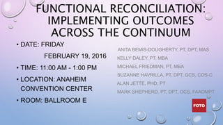 FUNCTIONAL RECONCILIATION:
IMPLEMENTING OUTCOMES
ACROSS THE CONTINUUM
• DATE: FRIDAY
FEBRUARY 19, 2016
• TIME: 11:00 AM - 1:00 PM
• LOCATION: ANAHEIM
CONVENTION CENTER
• ROOM: BALLROOM E
ANITA BEMIS-DOUGHERTY, PT, DPT, MAS
KELLY DALEY, PT, MBA
MICHAEL FRIEDMAN, PT, MBA
SUZANNE HAVRILLA, PT, DPT, GCS, COS-C
ALAN JETTE, PHD, PT
MARK SHEPHERD, PT, DPT, OCS, FAAOMPT
 