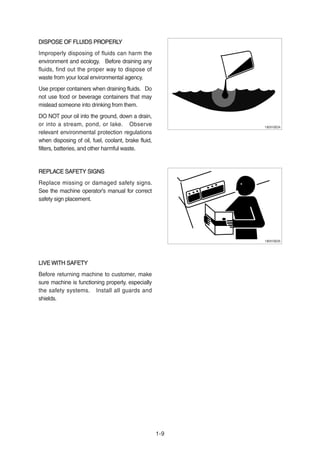 1-9
DISPOSE OF FLUIDS PROPERLYDISPOSE OF FLUIDS PROPERLY
Improperly disposing of fluids can harm the
environment and ecology. Before draining any
fluids, find out the proper way to dispose of
waste from your local environmental agency.
Use proper containers when draining fluids. Do
not use food or beverage containers that may
mislead someone into drinking from them.
DO NOT pour oil into the ground, down a drain,
or into a stream, pond, or lake. Observe
relevant environmental protection regulations
when disposing of oil, fuel, coolant, brake fluid,
filters, batteries, and other harmful waste.
REPLACE SAFETY SIGNSREPLACE SAFETY SIGNS
Replace missing or damaged safety signs.
See the machine operator's manual for correct
safety sign placement.
LIVE WITH SAFETYLIVE WITH SAFETY
Before returning machine to customer, make
sure machine is functioning properly, especially
the safety systems. Install all guards and
shields.
13031GE24
13031GE25
 