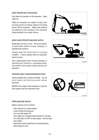 KEEP RIDERS OFF EXCAVATORKEEP RIDERS OFF EXCAVATOR
Only allow the operator on the excavator. Keep
riders off.
Riders on excavator are subject to injury such
as being struck by foreign objects and being
thrown off the excavator. Riders also obstruct
the operator's view resulting in the excavator
being operated in an unsafe manner.
MOVE AND OPERATE MACHINE SAFELYMOVE AND OPERATE MACHINE SAFELY
Bystanders can be run over. Know the location
of bystanders before moving, swinging, or
operating the machine.
Always keep the travel alarm in working
condition. It warns people when the excavator
starts to move.
Use a signal person when moving, swinging, or
operating the machine in congested areas.
Coordinate hand signals before starting the
excavator.
OPERATE ONLY FORM OPERATOR'S SEATOPERATE ONLY FORM OPERATOR'S SEAT
Avoid possible injury machine damage. Do not
start engine by shorting across starter
terminals.
NEVER start engine while standing on ground.
Start engine only from operator's seat.
PARK MACHINE SAFELYPARK MACHINE SAFELY
Before working on the machine:
·Park machine on a level surface.
·Lower bucket to the ground.
·Turn auto idle switch off.
·Run engine at 1/2 speed without load for 2 minutes.
·Turn key switch to OFF to stop engine. Remove key
from switch.
·Move pilot control shutoff lever to locked position.
·Allow engine to cool.
1-3
13031GE08
13031GE09
13031GE26
 