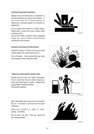SUPPORT MACHINE PROPERLYSUPPORT MACHINE PROPERLY
Always lower the attachment or implement to
the ground before you work on the machine. If
you must work on a lifted machine or
attachment, securely support the machine or
attachment.
Do not support the machine on cinder blocks,
hollow tiles, or props that may crumble under
continuous load.
Do not work under a machine that is supported
solely by a jack. Follow recommended
procedures in this manual.
SERVICE COOLING SYSTEM SAFELYSERVICE COOLING SYSTEM SAFELY
Explosive release of fluids from pressurized
cooling system can cause serious burns.
Shut off engine. Only remove filler cap when
cool enough to touch with bare hands.
HANDLE FLUIDS SAFELY-AVOID FIRESHANDLE FLUIDS SAFELY-AVOID FIRES
Handle fuel with care; It is highly flammable.
Do not refuel the machine while smoking or
when near open flame or sparks. Always stop
engine before refueling machine.
Fill fuel tank outdoors.
Store flammable fluids away from fire hazards.
Do not incinerate or puncture pressurized
containers.
Make sure machine is clean of trash,
grease, and debris.
Do not store oily rags; They can ignite and
burn spontaneously.
1-4
13031GE10
13031GE11
13031GE12
13031GE13
 