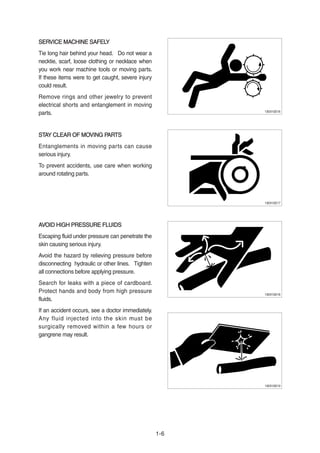 SERVICE MACHINE SAFELYSERVICE MACHINE SAFELY
Tie long hair behind your head. Do not wear a
necktie, scarf, loose clothing or necklace when
you work near machine tools or moving parts.
If these items were to get caught, severe injury
could result.
Remove rings and other jewelry to prevent
electrical shorts and entanglement in moving
parts.
STAY CLEAR OF MOVING PARTSSTAY CLEAR OF MOVING PARTS
Entanglements in moving parts can cause
serious injury.
To prevent accidents, use care when working
around rotating parts.
AVOID HIGH PRESSURE FLUIDSAVOID HIGH PRESSURE FLUIDS
Escaping fluid under pressure can penetrate the
skin causing serious injury.
Avoid the hazard by relieving pressure before
disconnecting hydraulic or other lines. Tighten
all connections before applying pressure.
Search for leaks with a piece of cardboard.
Protect hands and body from high pressure
fluids.
If an accident occurs, see a doctor immediately.
Any fluid injected into the skin must be
surgically removed within a few hours or
gangrene may result.
1-6
13031GE16
13031GE17
13031GE18
13031GE19
 