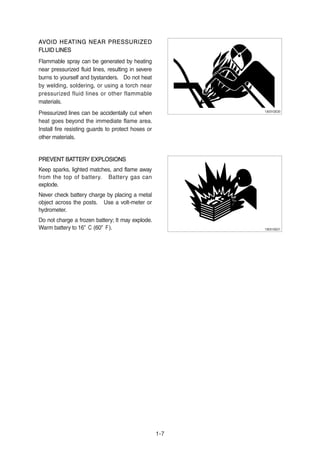 AVOID HEATING NEAR PRESSURIZEDAVOID HEATING NEAR PRESSURIZED
FLUID LINESFLUID LINES
Flammable spray can be generated by heating
near pressurized fluid lines, resulting in severe
burns to yourself and bystanders. Do not heat
by welding, soldering, or using a torch near
pressurized fluid lines or other flammable
materials.
Pressurized lines can be accidentally cut when
heat goes beyond the immediate flame area.
Install fire resisting guards to protect hoses or
other materials.
PREVENT BATTERY EXPLOSIONSPREVENT BATTERY EXPLOSIONS
Keep sparks, lighted matches, and flame away
from the top of battery. Battery gas can
explode.
Never check battery charge by placing a metal
object across the posts. Use a volt-meter or
hydrometer.
Do not charge a frozen battery; It may explode.
Warm battery to 16。C (60。F).
1-7
13031GE20
13031GE21
 