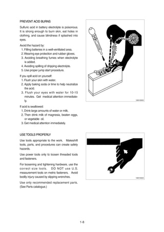 1-8
PREVENT ACID BURNSPREVENT ACID BURNS
Sulfuric acid in battery electrolyte is poisonous.
It is strong enough to burn skin, eat holes in
clothing, and cause blindness if splashed into
eyes.
Avoid the hazard by:
1. Filling batteries in a well-ventilated area.
2.Wearing eye protection and rubber gloves.
3. Avoiding breathing fumes when electrolyte
is added.
4. Avoiding spilling of dripping electrolyte.
5. Use proper jump start procedure.
If you spill acid on yourself:
1. Flush your skin with water.
2. Apply baking soda or lime to help neutralize
the acid.
3. Flush your eyes with water for 10-15
minutes. Get medical attention immediate-
ly.
If acid is swallowed:
1. Drink large amounts of water or milk.
2. Then drink milk of magnesia, beaten eggs,
or vegetable oil.
3. Get medical attention immediately.
13031GE22
USE TOOLS PROPERLYUSE TOOLS PROPERLY
Use tools appropriate to the work. Makeshift
tools, parts, and procedures can create safety
hazards.
Use power tools only to loosen threaded tools
and fasteners.
For loosening and tightening hardware, use the
correct size tools. DO NOT use U.S.
measurement tools on metric fasteners. Avoid
bodily injury caused by slipping wrenches.
Use only recommended replacement parts.
(See Parts catalogue.)
13031GE23
 