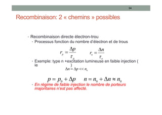Recombinaison: 2 « chemins » possibles
• Recombinaison directe électron-trou
• Processus fonction du nombre d’électron et de trous
• Exemple: type n +excitation lumineuse en faible injection (
ie )
• En régime de faible injection le nombre de porteurs
majoritaires n’est pas affecté.
34
p
p
p
r



n
n
n
r



p
p
p 

 0 0
0 n
n
n
n 



0
n
p
n 



 