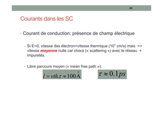 Courants dans les SC
• Courant de conduction: présence de champ électrique
• Si E=0, vitesse des électron=vitesse thermique (107 cm/s) mais =>
vitesse moyenne nulle car chocs (« scattering ») avec le réseau +
impuretés.
• Libre parcours moyen (« mean free path »):
40
o
A
100
. 
 
vth
l ps
1
.
0


 