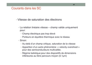 Courants dans les SC
• Vitesse de saturation des électrons
• La relation linéaire vitesse – champ valide uniquement
pour:
• Champ électrique pas trop élevé
• Porteurs en équilibre thermique avec le réseau
• Sinon:
• Au-delà d’un champ critique, saturation de la vitesse
• Apparition d’un autre phénomène: « velocity overshoot »
pour des semiconducteurs multivallée.
• Régime balistique:pour des dispositifs de dimensions
inférieures au libre parcours moyen (0.1µm)
44
 