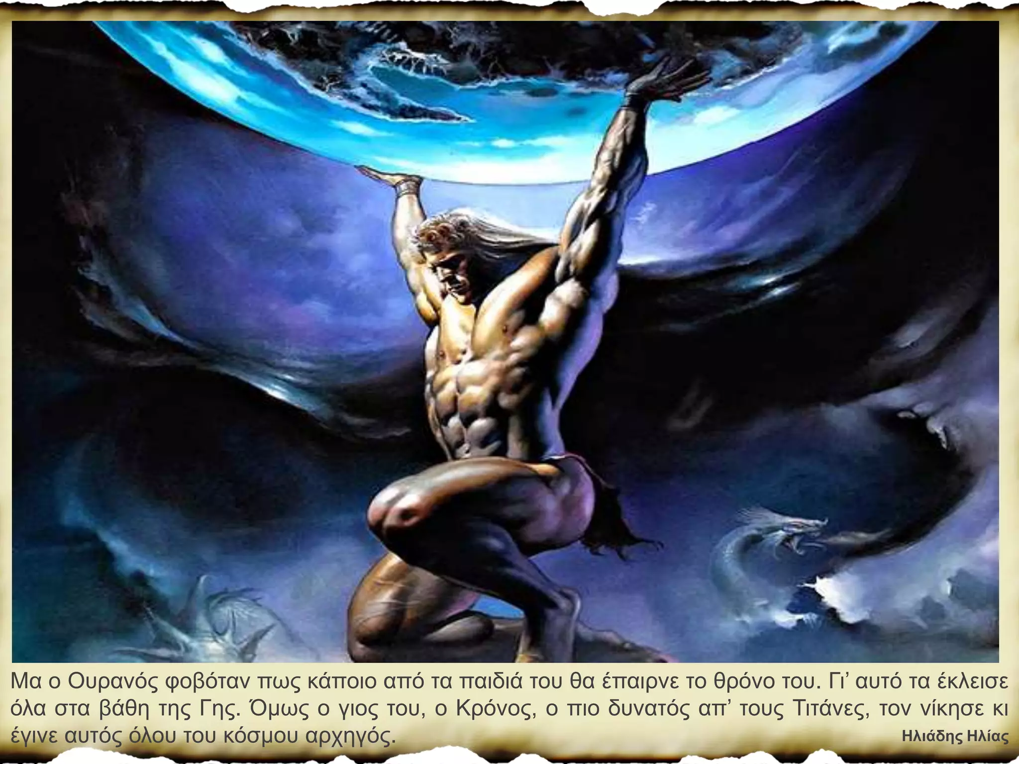 Ηλιάδης Ηλίας
Μα ο Ουρανός φοβόταν πως κάποιο από τα παιδιά του θα έπαιρνε το θρόνο του. Γι’ αυτό τα έκλεισε
όλα στα βάθη της Γης. Όµως ο γιος του, ο Κρόνος, ο πιο δυνατός απ’ τους Τιτάνες, τον νίκησε κι
έγινε αυτός όλου του κόσµου αρχηγός.
 