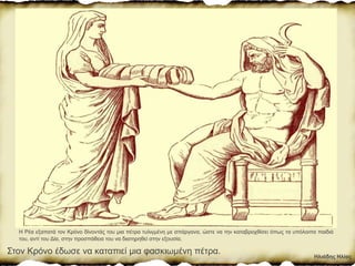 Η Ρέα εξαπατά τον Κρόνο δίνοντάς του μια πέτρα τυλιγμένη με σπάργανα, ώστε να την καταβροχθίσει όπως τα υπόλοιπα παιδιά
του, αντί του Δία, στην προσπάθεια του να διατηρηθεί στην εξουσία.
Στον Κρόνο έδωσε να καταπιεί µια φασκιωµένη πέτρα.
Ηλιάδης Ηλίας
 