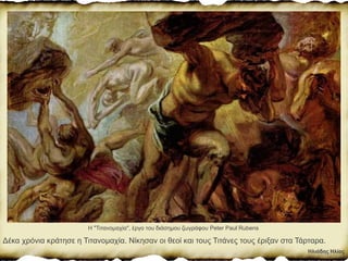 Ηλιάδης Ηλίας
Δέκα χρόνια κράτησε η Τιτανοµαχία. Νίκησαν οι θεοί και τους Τιτάνες τους έριξαν στα Τάρταρα.
Η "Τιτανομαχία", έργο του διάσημου ζωγράφου Peter Paul Rubens
 