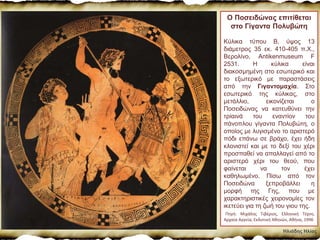 Ηλιάδης Ηλίας
Ο Ποσειδώνας επιτίθεται
στο Γίγαντα Πολυβώτη
Κύλικα τύπου Β, ύψος 13
διάμετρος 35 εκ. 410-405 π.Χ.,
Βερολίνο, Antikenmuseum F
2531. Η κύλικα είναι
διακοσμημένη στο εσωτερικό και
το εξωτερικό με παραστάσεις
από την Γιγαντομαχία. Στο
εσωτερικό της κύλικας, στο
μετάλλιο, εικονίζεται ο
Ποσειδώνας να κατευθύνει την
τρίαινά του εναντίον του
πάνοπλου γίγαντα Πολυβώτη, ο
οποίος με λυγισμένο το αριστερό
πόδι επάνω σε βράχο, έχει ήδη
κλονιστεί και με το δεξί του χέρι
προσπαθεί να απαλλαγεί από το
αριστερό χέρι του θεού, που
φαίνεται να τον έχει
καθηλωμένο. Πίσω από τον
Ποσειδώνα ξεπροβάλλει η
μορφή της Γης, που με
χαρακτηριστικές χειρονομίες τον
ικετεύει για τη ζωή του γιου της.
Πηγή: Μιχάλης Τιβέριος, Ελληνική Τέχνη,
Αρχαία Αγγεία, Εκδοτική Αθηνών, Αθήνα, 1996
 
