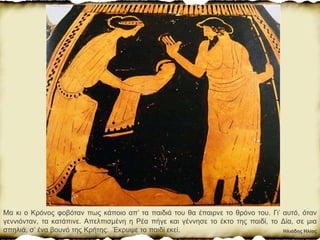 Ηλιάδης Ηλίας
Μα κι ο Κρόνος φοβόταν πως κάποιο απ’ τα παιδιά του θα έπαιρνε το θρόνο του. Γι’ αυτό, όταν
γεννιόνταν, τα κατάπινε. Απελπισμένη η Ρέα πήγε και γέννησε το έκτο της παιδί, το Δία, σε µια
σπηλιά, σ’ ένα βουνό της Κρήτης. Έκρυψε το παιδί εκεί.
 