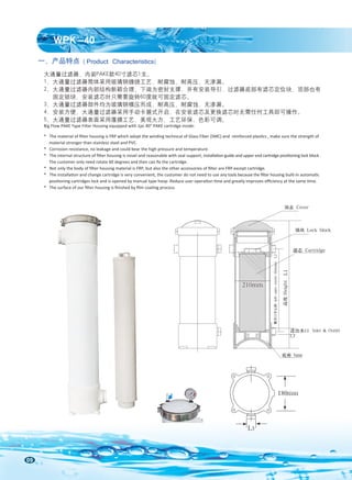 09
一、产品特点 ( Product Characteristics)
大通量过滤器，内装PAKE款40寸滤芯1支。
1、大通量过滤器筒体采用玻璃钢缠绕工艺，耐腐蚀，耐高压，无渗漏。
2、大通量过滤器内部结构新颖合理，下端为密封支撑，并有安装导引，过滤器底部有滤芯定位块，顶部也有
固定锁块，安装滤芯时只需要旋转60度就可固定滤芯。
3、大通量过滤器部件均为玻璃钢模压而成，耐高压，耐腐蚀，无渗漏。
4、安装方便，大通量过滤器采用手动卡箍式开启，在安装滤芯及更换滤芯时无需任何工具即可操作。
5、大通量过滤器表面采用覆膜工艺，美观大方，工艺环保，色彩可调。
Big Flow PAKE Type Filter Housing equipped with 1pc 40” PAKE cartridge inside:
* The material of ﬁlter housing is FRP which adopt the winding technical of Glass Fiber (SMC) and reinforced plastics , make sure the strength of
material stronger than stainless steel and PVC.
* Corrosion resistance, no leakage and could bear the high pressure and temperature.
* The internal structure of ﬁlter housing is novel and reasonable with seal support, installation guide and upper end cartridge positioning lock block .
The customer only need rotate 60 degrees and then can ﬁx the cartridge.
* Not only the body of ﬁlter housing material is FRP, but also the other accessories of ﬁlter are FRP except cartridge.
* The installation and change cartridge is very convenient, the customer do not need to use any tools because the ﬁlter housing built-in automatic
positioning cartridges lock and is opened by manual type hoop .Reduce user operation time and greatly improves eﬃciency at the same time.
* The surface of our ﬁlter housing is ﬁnished by ﬁlm coating process.
L3
180mm
210mm
WPK-40
侧开口中心距
side
open
center
distance
L2
底座 base
顶盖 Cover
锁块 Lock block
滤芯 Cartridge
高度
Height
L1
进出水口 Inlet & Outlet
L3
 