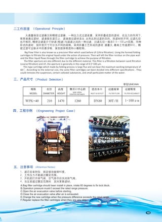 10
二工作原理
五、注意事项 (Attention Notes)
(Operational Principle)
1-100μm
规格 直径 高度 侧开口中心距 进出水口 过滤流量 过滤精度
H
/
T
0
3 H
/
T
0
3
0
8
N
D
0
6
2
1
0
7
4
1
0
1
2
0
4
-
K
P
W
MODEL DIAMETER HEIGHT
SIDE OPEN
CENTER DISTANCE
INLET & OUTLET FILTER FLOW FILTER ACCURACY
单位Unit:mm
1、滤芯安装到位，固定锁块旋转60度。
2、工作压力不能超过额定范围。
3、开机前打开排气阀，空气排尽后关闭排气阀。
4、当压差超过额定范围时，及时更换滤材。
大通量保安过滤器又称精密过滤器，一种压力式过滤装置，采用折叠成型的滤材，在压力的作用下，
使原液通过滤材，滤渣留在滤芯上，滤液透过滤材流出,从而达到过滤的目的。因滤材的不同,过滤孔径
也不相同。
精密过滤是介于砂滤(粗滤)与超滤之间的一种过滤，过滤孔径一般在0.5～100μm范围。同种
形式的滤材，按外型尺寸可分为不同的规格。采用折叠工艺形成的滤材,通量大,最高工作温度60℃。精
密过滤可去除水中的悬浮物、某些胶体物质和小颗粒物。
Big Flow Filter is also known as a precision ﬁlter which used before UF (Ultra-ﬁltration). Using the formed folding
cartridges to ﬁltrate the original liquid under the action of pressure. Then will left the ﬁlter residue on the pipe wall
and the ﬁlter liquid ﬂows through the ﬁlter cartridge to achieve the purpose of ﬁltration.
The ﬁlter aperture are also diﬀerent due to the diﬀerent material. This ﬁlter is a ﬁltration between sand ﬁltration
(coarse ﬁltration) and UF, the aperture is generally in the range of 0.5~100 μm.
This type cartridge which made by folding process is large ﬂux and can bear the maximum working temperature of
60℃. According to the external size, the same ﬁlter cartridges can been divided into diﬀerent speciﬁcations . They
could removes the suspension, certain colloidal substances, and small particulate matter of the water.
三、产品尺寸 (Product Selection)
四、工程示例 (Engineering Project Case)
A.Bag filter cartridge should been install in place, rotate 60 degrees to fix lock block.
B.Operation pressure mustn’t exceed the rated range pressure.
C.Open the air evacuation valve before starting.
D.Close the air evacuation valve after air is exhausted.
E.Change the new cartridge when the pressure difference exceeds the rated range.
F.Regular replace the filter cartridges when they are very dirty.
 