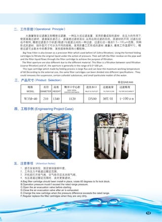 A.Bag filter cartridge should been install in place, rotate 60 degrees to fix lock block.
B.Operation pressure mustn’t exceed the rated range pressure.
C.Open the air evacuation valve before starting.
D.Close the air evacuation valve after air is exhausted.
E.Change the new cartridge when the pressure difference exceeds the rated range.
F.Regular replace the filter cartridges when they are very dirty.
12
二、工作原理
五、注意事项 (Attention Notes)
(Operational Principle)
1-100μm
规格 直径 高度 侧开口中心距 进出水口 过滤流量 过滤精度
H
/
T
0
3 H
/
T
0
3
0
8
N
D
0
2
1
1
0
4
3
1
0
1
2
0
4
-
M
3
W
MODEL DIAMETER HEIGHT
SIDE OPEN
CENTER DISTANCE
INLET & OUTLET FILTER FLOW FILTER ACCURACY
单位Unit:mm
1、滤芯安装到位，固定锁块旋转60度。
2、工作压力不能超过额定范围。
3、开机前打开排气阀，空气排尽后关闭排气阀。
4、当压差超过额定范围时，及时更换滤材。
大通量保安过滤器又称精密过滤器，一种压力式过滤装置，采用折叠成型的滤材，在压力的作用下，
使原液通过滤材，滤渣留在滤芯上，滤液透过滤材流出,从而达到过滤的目的。因滤材的不同,过滤孔径
也不相同。
精密过滤是介于砂滤(粗滤)与超滤之间的一种过滤，过滤孔径一般在0.5～100μm范围。同种
形式的滤材，按外型尺寸可分为不同的规格。采用折叠工艺形成的滤材,通量大,最高工作温度60℃。精
密过滤可去除水中的悬浮物、某些胶体物质和小颗粒物。
Big Flow Filter is also known as a precision ﬁlter which used before UF (Ultra-ﬁltration). Using the formed folding
cartridges to ﬁltrate the original liquid under the action of pressure. Then will left the ﬁlter residue on the pipe wall
and the ﬁlter liquid ﬂows through the ﬁlter cartridge to achieve the purpose of ﬁltration.
The ﬁlter aperture are also diﬀerent due to the diﬀerent material. This ﬁlter is a ﬁltration between sand ﬁltration
(coarse ﬁltration) and UF, the aperture is generally in the range of 0.5~100 μm.
This type cartridge which made by folding process is large ﬂux and can bear the maximum working temperature
of 60℃
. According to the external size, the same ﬁlter cartridges can been divided into diﬀerent speciﬁcations . They
could removes the suspension, certain colloidal substances, and small particulate matter of the water.
三、产品尺寸
（Product Selection）
四、工程示例 (Engineering Project Case)
 