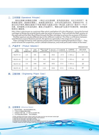 02
保安过滤器又称精密过滤器，一种压力式过滤装置，采用成型的滤材，在压力的作用下，使
原液通过滤材，滤渣留在管壁上，滤液透过滤材流出，从而达到过滤的目的。因滤材的不同，过
滤孔径也不相同。
精密过滤是介于砂滤(粗滤)与超滤之间的一种过滤,过滤孔径一般在0.5～100μm
范围。采用熔喷工艺形成的滤材，最高工作温度60℃。精密过滤可去除水中的悬浮物、某些胶体
物质和小颗粒物。
二、工作原理
PALL Filter is also known as a precision ﬁlter which used before UF (ultra-ﬁltration). Using the formed
cartridges to ﬁltrate the original liquid under the action of pressure. Then will left the ﬁlter residue on
the pipe wall and the ﬁlter liquid ﬂows through the ﬁlter cartridge to achieve the purpose of ﬁltration.
The ﬁlter aperture are also diﬀerent due to the diﬀerent material. This ﬁlter is a ﬁltration between
sand ﬁltration (coarse ﬁltration) and UF, the aperture is generally in the range of 0.5~100 μm.
Filter cartridge formed by melt injection process with a maximum working temperature of 60℃. They
could removes the suspension, certain colloidal substances, and small particulate matter of the water.
三、产品尺寸 (Product Selection)
1、滤芯安装到位，固定密封块螺母拧紧。
2、工作压力不能超过额定范围。
3、开机前打开排气阀，空气排尽后关闭排气阀。
4、当压差超过额定范围时，及时更换滤材。
五、注意事项 (Attention Notes)
滤芯高度
Cartridge Height
四、工程示例
A.Filter cartridge should been install in place and make sure the nuts had been locked tight.
B.Operation pressure mustn’t exceed the rated range pressure.
C.Open the air evacuation valve before starting.
D.Close the air evacuation valve after air is exhausted.
E.Change the new cartridge when the pressure difference exceeds the rated range.
F.Regular replace the filter cartridges when they are very dirty.
(Operational Principle)
(Engineering Project Case)
规格 直径 高度 侧开口中心距 进出水口 过滤流量 过滤精度
WDLPP5-10
WDLPP5-20
WDLPP5-30
WDLPP5-40
210 590 380 DN50 2T/H 1-100μm
210 840 630 DN50 3T/H 1-100μm
210 1090 880 DN50 5T/H 1-100μm
210 1340 1130 DN50 8T/H 1-100μm
MODEL DIAMETER HEIGHT INLET&OULET FILTER FLOW FILTER ACCURACY
SIDE OPEN
CENTER DISTANCE
单位Unit:mm
40"
20"
30"
10"
 