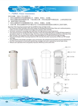 03
* The material of ﬁlter housing is FRP which adopt the winding technical of Glass Fiber and reinforced plastics ,
make sure the strength of material stronger than stainless steel and PVC.
* Corrosion resistance, no leakage and could bear the high pressure and temperature.
* The internal structure of bag-type ﬁlter housing is novel and reasonable with an empty PP ﬁxing support of
the bottom which can the bag cartridge. Also has a bag cartridge positioning lock block in the top of the
ﬁlter housing. The customers only need to rotate 60 degrees for install and ﬁx the bag cartridge.
* Not only the body of ﬁlter housing material is FRP, but also the other accessories of ﬁlter are FRP except
cartridge.
* The installation and change cartridge is very convenient, the customer do not need to use any tools because
the ﬁlter housing built-in automatic positioning cartridges lock and is opened by manual type clamp.
* Reduce user operation time and greatly improves eﬃciency at the same time.
一、产品特点
WDL-1/WDL-2
袋式过滤器，内装φ180mm滤袋1个。
1、袋式过滤器筒体采用玻璃钢缠绕工艺，耐腐蚀，耐高压，无渗漏。
2、袋式过滤器内部结构新颖合理，下端为缕空支撑，并有安装滤袋PP网罩固定架，上端有滤袋定位锁
块，旋转60度即可固定滤袋。
3、袋式过滤器部件均为玻璃钢模压而成，耐高压，耐腐蚀，无渗漏。
4、安装方便，
袋式过滤器采用手动卡箍式开启，
在安装滤袋及更换滤袋时无需任何工具即可操作。
Bag-Type Filter Housing equipped with 1pc φ180mm bag cartridge inside :
L3
180mm
210mm
( Product Characteristics)
侧开口中心距
side
open
center
distance
L2
底座 base
顶盖 Cover
锁块 Lock block
滤芯 Cartridge
高度
Height
L1
进出水口 Inlet & Outlet
L3
 