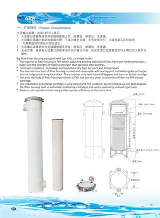 07
Big Flow Filter Housing equipped with 1pc PALL cartridge inside :
* The material of ﬁlter housing is FRP which adopt the winding technical of Glass Fiber and reinforced plastics ,
make sure the strength of material stronger than stainless steel and PVC.
* Corrosion resistance, no leakage and could bear the high pressure and temperature.
* The internal structure of ﬁlter housing is novel and reasonable with seal support, installation guide and upper
end cartridge positioning lock block . The customer only need rotate 60 degrees and then can ﬁx the cartridge.
* Not only the body of ﬁlter housing material is FRP, but also the other accessories of ﬁlter are FRP except
cartridge.
* The installation and change cartridge is very convenient, the customer do not need to use any tools because
the ﬁlter housing built-in automatic positioning cartridges lock and is opened by manual type hoop.
* Reduce user operation time and greatly improves eﬃciency at the same time.
一、产品特点
WPA
大流量过滤器，内装1支PALL滤芯。
1、大流量过滤器筒体采用玻璃钢缠绕工艺，耐腐蚀，耐高压，无渗漏。
2、大流量过滤器内部结构新颖合理，下端为缕空支撑，并有安装导引，上端有滤芯定位锁块，
只需要旋转60度就可固定滤芯。
3、大流量过滤器部件均为玻璃钢模压而成，耐高压，耐腐蚀，无渗漏。
4、安装方便，唯多利大流量过滤器采用手动卡箍式开启，在安装滤芯及更换滤芯时无需任何工具即可
操作。
( Product Characteristics)
L3
180mm
210mm 侧开口中心距
side
open
center
distance
L2
底座 base
顶盖 Cover
锁块 Lock block
滤芯 Cartridge
高度
Height
L1
进出水口 Inlet & Outlet
L3
 