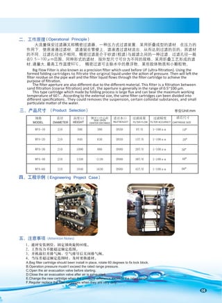 08
大流量保安过滤器又称精密过滤器，一种压力式过滤装置，采用折叠成型的滤材，在压力的
作用下，使原液通过滤材，滤渣留在管壁上，滤液透过滤材流出，从而达到过滤的目的。因滤材
的不同，过滤孔径也不相同。精密过滤是介于砂滤(粗滤)与超滤之间的一种过滤，过滤孔径一般
在0.5～100μm范围。同种形式的滤材，按外型尺寸可分为不同的规格。采用折叠工艺形成的滤
材,通量大,最高工作温度60℃。 精密过滤可去除水中的悬浮物、某些胶体物质和小颗粒物。
二、工作原理
五、注意事项 (Attention Notes)
1、滤材安装到位，固定锁块旋转60度。
2、工作压力不能超过额定范围。
3、开机前打开排气阀，空气排尽后关闭排气阀。
4、当压差超过额定范围时，及时更换滤材。
Big Flow Filter is also known as a precision ﬁlter which used before UF (ultra-ﬁltration). Using the
formed folding cartridges to ﬁltrate the original liquid under the action of pressure. Then will left the
ﬁlter residue on the pipe wall and the ﬁlter liquid ﬂows through the ﬁlter cartridge to achieve the
purpose of ﬁltration.
The ﬁlter aperture are also diﬀerent due to the diﬀerent material. This ﬁlter is a ﬁltration between
sand ﬁltration (coarse ﬁltration) and UF, the aperture is generally in the range of 0.5~100 μm.
This type cartridge which made by folding process is large ﬂux and can bear the maximum working
temperature of 60℃. According to the external size, the same ﬁlter cartridges can been divided into
diﬀerent speciﬁcations . They could removes the suspension, certain colloidal substances, and small
particulate matter of the water.
A.Bag filter cartridge should been install in place, rotate 60 degrees to fix lock block.
B.Operation pressure mustn’t exceed the rated range pressure.
C.Open the air evacuation valve before starting.
D.Close the air evacuation valve after air is exhausted.
E.Change the new cartridge when the pressure difference exceeds the rated range.
F.Regular replace the filter cartridges when they are very dirty.
(Operational Principle)
10"
20"
30"
40"
60"
滤芯尺寸
CARTRIDGE SIZE
单位Unit:mm
三、产品尺寸 (Product Selection)
四、工程示例 (Engineering Project Case)
规格 直径 高度 侧开口中心距 进出水口 过滤流量 过滤精度
WPA-10 210 590 380 DN50 8T/H 1-100μm
WPA-20 210 840 630 DN50 15T/H 1-100μm
WPA-30 210 1090 880 DN80 20T/H 1-100μm
WPA-40 210 1340 1130 DN80 30T/H 1-100μm
WPA-60 210 1840 1630 DN80 45T/H 1-100μm
L1
MODEL DIAMETER HEIGHT INLET&OULET FILTER FLOW FILTER ACCURACY
SIDE OPEN
CENTER DISTANCE
 