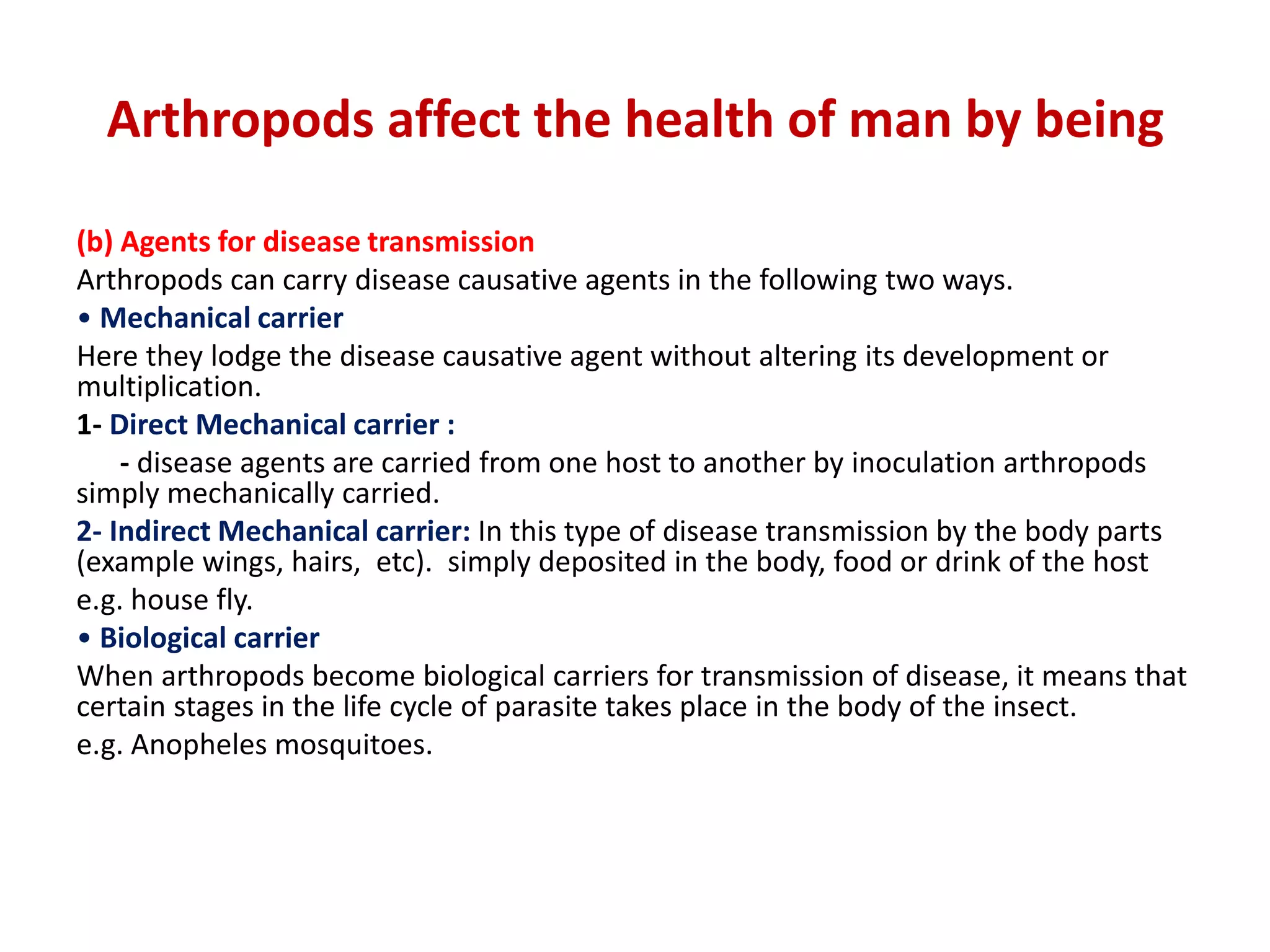 Arthropods affect the health of man by being
(b) Agents for disease transmission
Arthropods can carry disease causative agents in the following two ways.
• Mechanical carrier
Here they lodge the disease causative agent without altering its development or
multiplication.
1- Direct Mechanical carrier :
- disease agents are carried from one host to another by inoculation arthropods
simply mechanically carried.
2- Indirect Mechanical carrier: In this type of disease transmission by the body parts
(example wings, hairs, etc). simply deposited in the body, food or drink of the host
e.g. house fly.
• Biological carrier
When arthropods become biological carriers for transmission of disease, it means that
certain stages in the life cycle of parasite takes place in the body of the insect.
e.g. Anopheles mosquitoes.
 