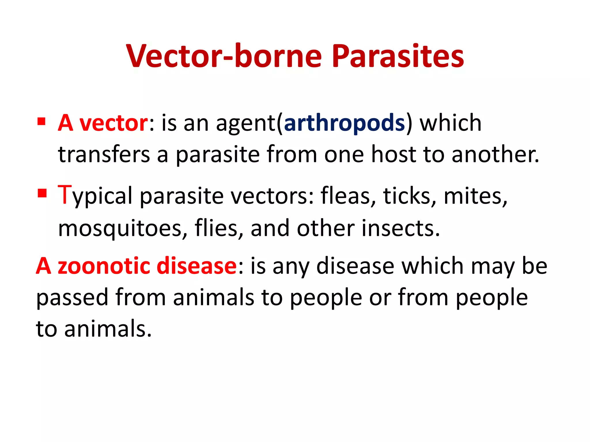 Vector-borne Parasites
 A vector: is an agent(arthropods) which
transfers a parasite from one host to another.
 Typical parasite vectors: fleas, ticks, mites,
mosquitoes, flies, and other insects.
A zoonotic disease: is any disease which may be
passed from animals to people or from people
to animals.
 