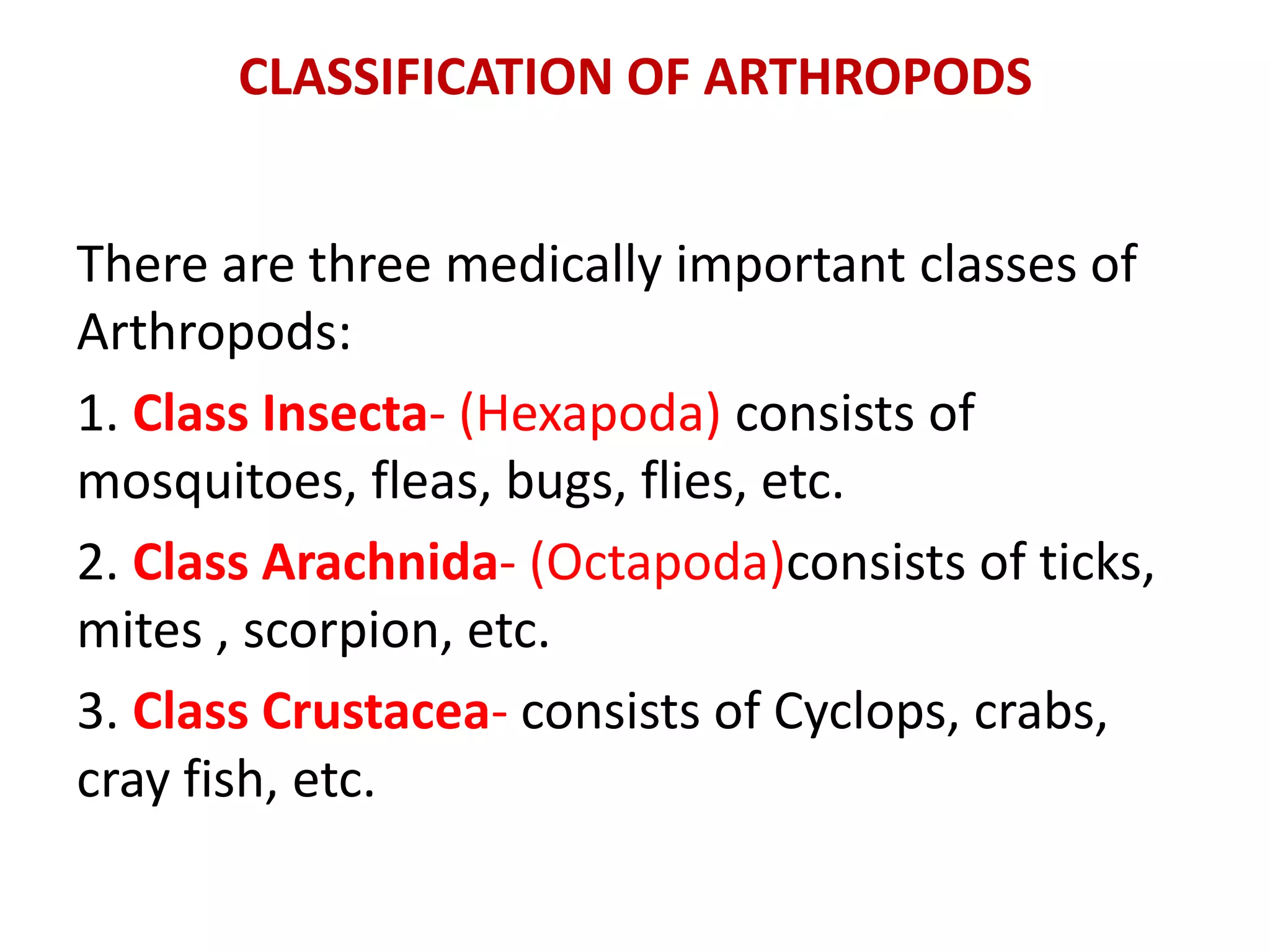 CLASSIFICATION OF ARTHROPODS
There are three medically important classes of
Arthropods:
1. Class Insecta- (Hexapoda) consists of
mosquitoes, fleas, bugs, flies, etc.
2. Class Arachnida- (Octapoda)consists of ticks,
mites , scorpion, etc.
3. Class Crustacea- consists of Cyclops, crabs,
cray fish, etc.
 