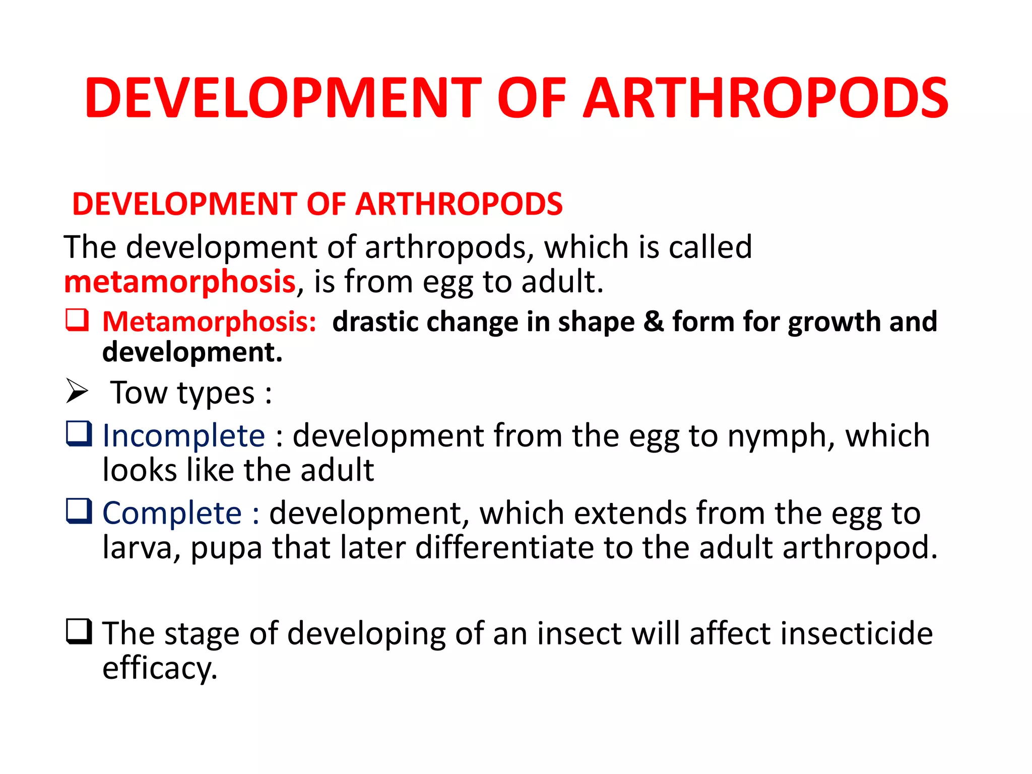 DEVELOPMENT OF ARTHROPODS
DEVELOPMENT OF ARTHROPODS
The development of arthropods, which is called
metamorphosis, is from egg to adult.
 Metamorphosis: drastic change in shape & form for growth and
development.
 Tow types :
 Incomplete : development from the egg to nymph, which
looks like the adult
 Complete : development, which extends from the egg to
larva, pupa that later differentiate to the adult arthropod.
 The stage of developing of an insect will affect insecticide
efficacy.
 