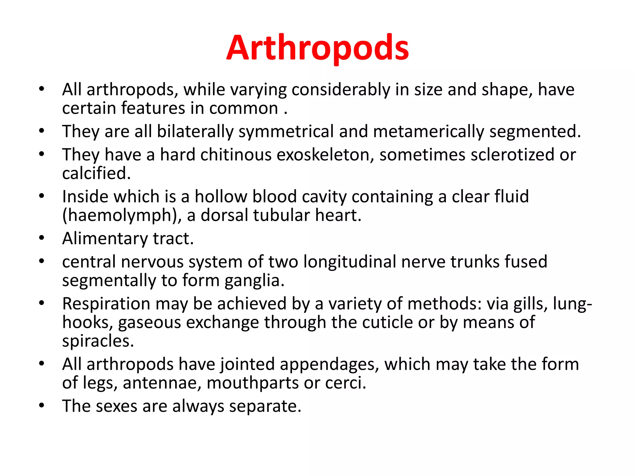 Arthropods
• All arthropods, while varying considerably in size and shape, have
certain features in common .
• They are all bilaterally symmetrical and metamerically segmented.
• They have a hard chitinous exoskeleton, sometimes sclerotized or
calcified.
• Inside which is a hollow blood cavity containing a clear fluid
(haemolymph), a dorsal tubular heart.
• Alimentary tract.
• central nervous system of two longitudinal nerve trunks fused
segmentally to form ganglia.
• Respiration may be achieved by a variety of methods: via gills, lung-
hooks, gaseous exchange through the cuticle or by means of
spiracles.
• All arthropods have jointed appendages, which may take the form
of legs, antennae, mouthparts or cerci.
• The sexes are always separate.
 