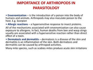 IMPORTANCE OF ARTHROPODS IN
PARASITOLOGY
• Envenomization – is the introduction of a poison into the body of
humans and animals. Arthropods may also inoculate poison to the
host. E.g. Scorpion
• Allergic reactions – a hypersensitive response to insect proteins.
All of the mechanisms associated with envenomization can also cause
exposure to allergens. In fact, human deaths from bee and wasp stings
usually are associated with a hypersensitive reaction rather than direct
effect of a toxin.
• Dermatosis and dermatitis – dermatosis is a disease of the skin and
dermatitis is an inflammation of the skin. Both dermatosis and
dermatitis can be caused by arthropod activities.
Many mite species, such as scabies mites produce acute skin irritations
 