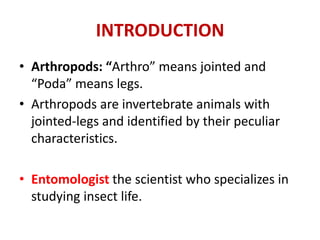 INTRODUCTION
• Arthropods: “Arthro” means jointed and
“Poda” means legs.
• Arthropods are invertebrate animals with
jointed-legs and identified by their peculiar
characteristics.
• Entomologist the scientist who specializes in
studying insect life.
 