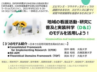 地域の看護活動・研究に
普及と実装科学（D＆I）
のモデルを活用しよう！
【３つのモデル紹介～日本での活用可能性を高めるために～】
■Consolidated Framework
for Implementing Research（CFIR）
■RE-AIM
■Theoretical Domains Framework（TDF）
この資料は、JSPS科研費JP19H03961の助成を受け
た研究成果を、日本地域看護学会第24回学術集会
ワークショップ(オンライン，2021年9月23日 9:30-
10:30)にて公表した際に用い、一部修正したものです。
Dissemination and Implementation science
エビデンス・プラクティスギャップの
課題があるなか、エビデンスに基づく
実践や政策展開を推進するためには？
田中 美帆 大阪大学
廣金 和枝 兵庫医療大学
岡本 玲子 大阪大学
世話人：岡本玲子1、廣金和枝2、田中美帆1 、長野扶佐美3、小出恵子1 、蔭山正子1 、佐伯和子4、武村真治5
1.大阪大学大学院医学系研究科保健学専攻、2.兵庫医療大学看護学部、3.福山平成大学看護学部
4.富山県立大学看護学部、5.国立保健医療科学院政策技術評価研究部
 