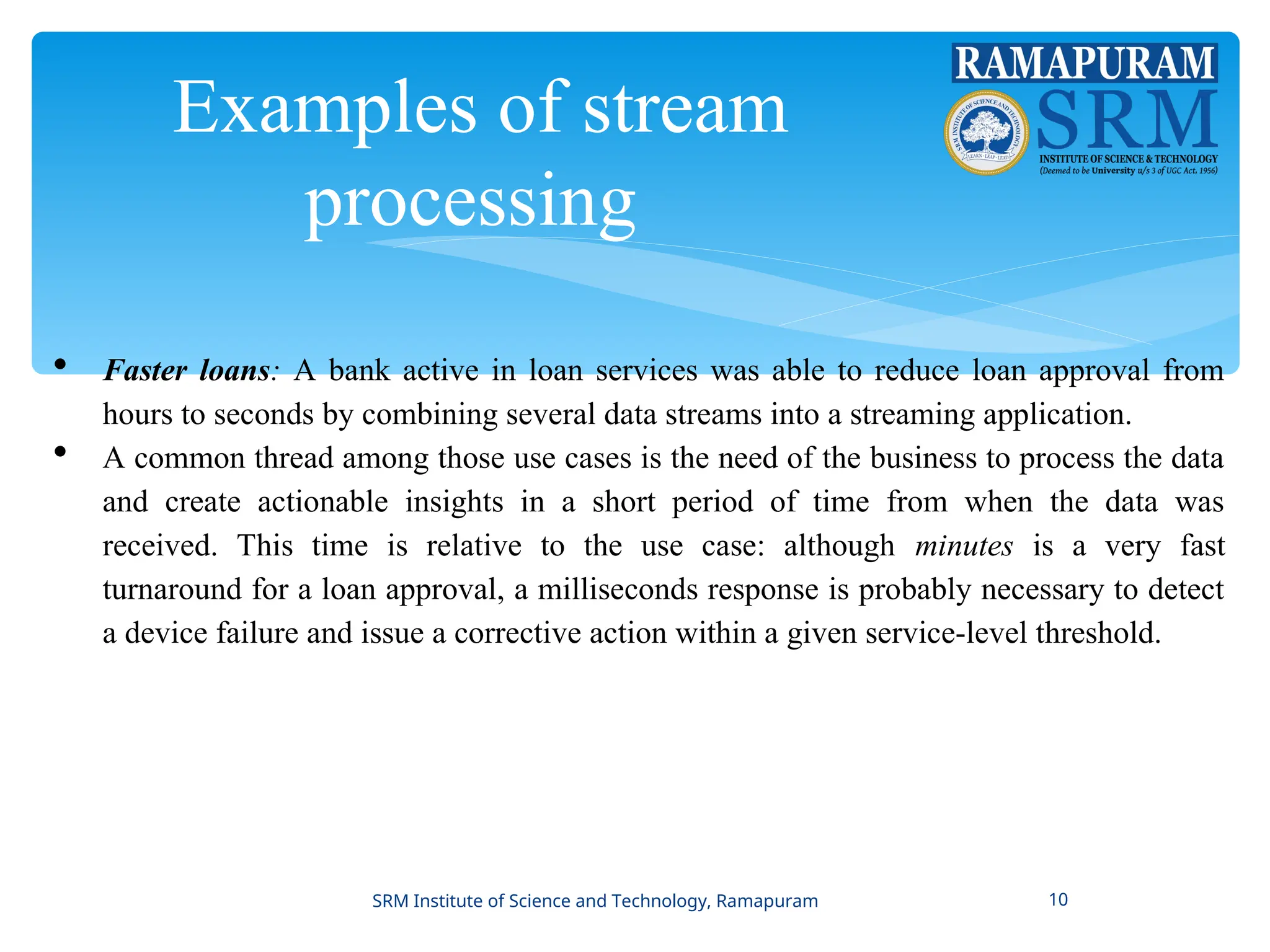 Examples of stream
processing
 Faster loans: A bank active in loan services was able to reduce loan approval from
hours to seconds by combining several data streams into a streaming application.
 A common thread among those use cases is the need of the business to process the data
and create actionable insights in a short period of time from when the data was
received. This time is relative to the use case: although minutes is a very fast
turnaround for a loan approval, a milliseconds response is probably necessary to detect
a device failure and issue a corrective action within a given service-level threshold.
SRM Institute of Science and Technology, Ramapuram 10
 
