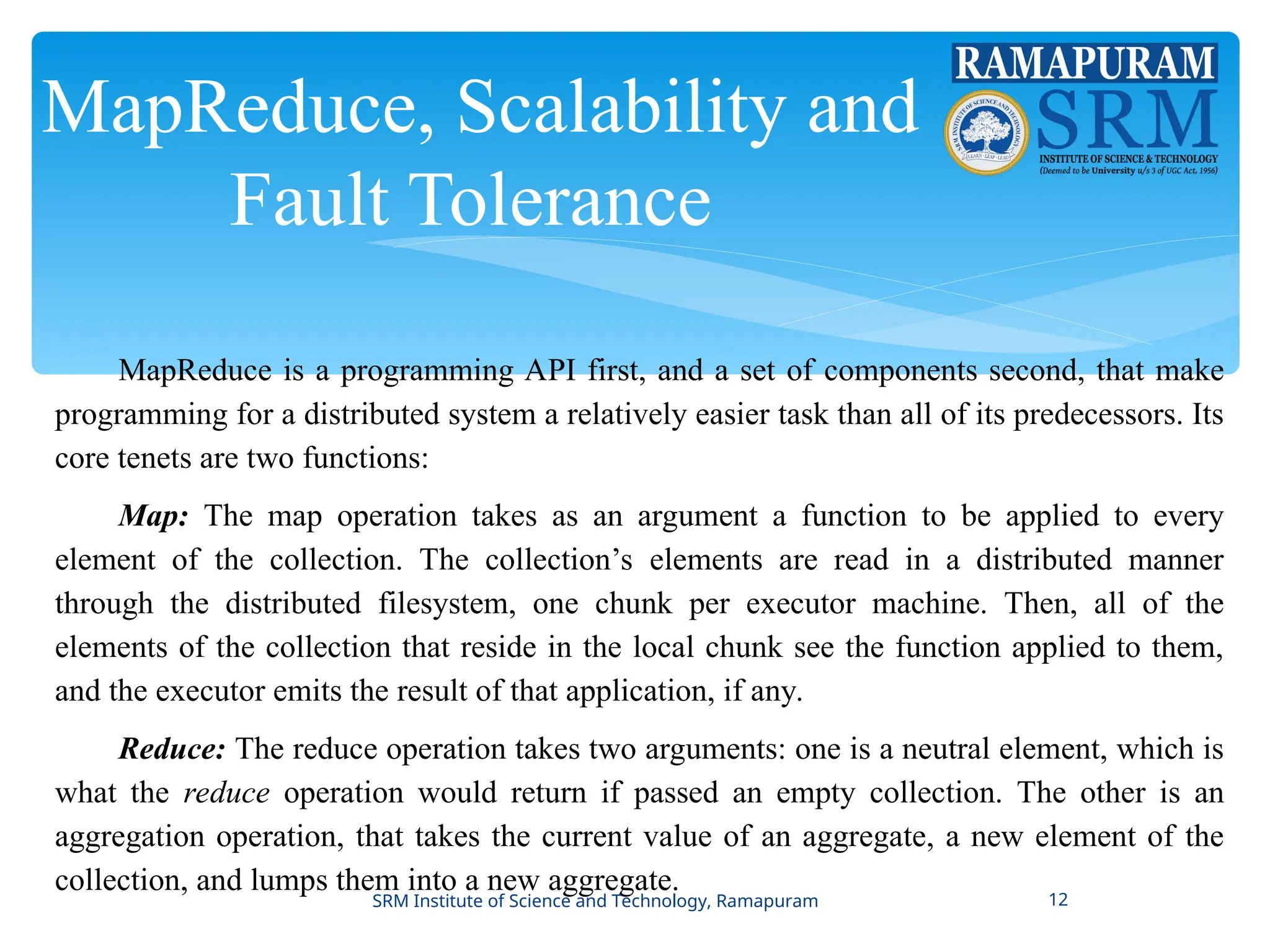 MapReduce, Scalability and
Fault Tolerance
MapReduce is a programming API first, and a set of components second, that make
programming for a distributed system a relatively easier task than all of its predecessors. Its
core tenets are two functions:
Map: The map operation takes as an argument a function to be applied to every
element of the collection. The collection’s elements are read in a distributed manner
through the distributed filesystem, one chunk per executor machine. Then, all of the
elements of the collection that reside in the local chunk see the function applied to them,
and the executor emits the result of that application, if any.
Reduce: The reduce operation takes two arguments: one is a neutral element, which is
what the reduce operation would return if passed an empty collection. The other is an
aggregation operation, that takes the current value of an aggregate, a new element of the
collection, and lumps them into a new aggregate.
SRM Institute of Science and Technology, Ramapuram 12
 