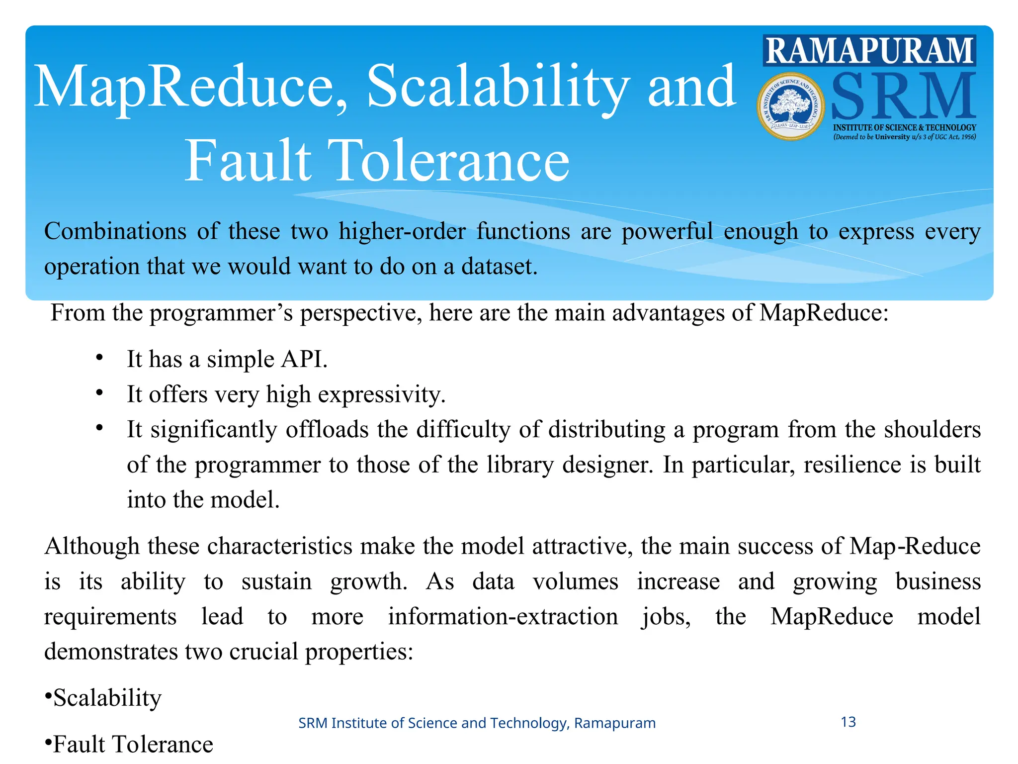 MapReduce, Scalability and
Fault Tolerance
Combinations of these two higher-order functions are powerful enough to express every
operation that we would want to do on a dataset.
From the programmer’s perspective, here are the main advantages of MapReduce:
• It has a simple API.
• It offers very high expressivity.
• It significantly offloads the difficulty of distributing a program from the shoulders
of the programmer to those of the library designer. In particular, resilience is built
into the model.
Although these characteristics make the model attractive, the main success of Map Reduce
‐
is its ability to sustain growth. As data volumes increase and growing business
requirements lead to more information-extraction jobs, the MapReduce model
demonstrates two crucial properties:
•Scalability
•Fault Tolerance
SRM Institute of Science and Technology, Ramapuram 13
 