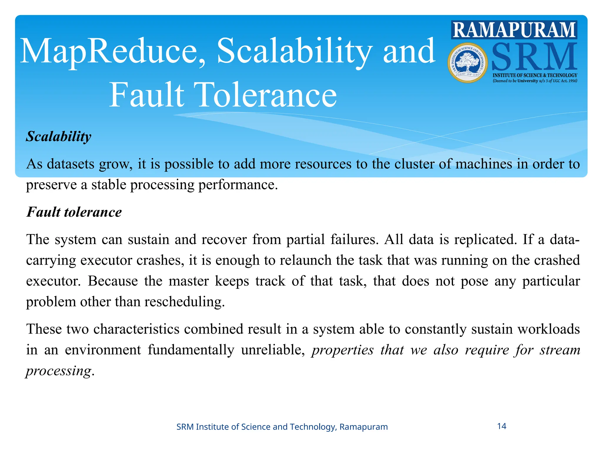 MapReduce, Scalability and
Fault Tolerance
Scalability
As datasets grow, it is possible to add more resources to the cluster of machines in order to
preserve a stable processing performance.
Fault tolerance
The system can sustain and recover from partial failures. All data is replicated. If a data-
carrying executor crashes, it is enough to relaunch the task that was running on the crashed
executor. Because the master keeps track of that task, that does not pose any particular
problem other than rescheduling.
These two characteristics combined result in a system able to constantly sustain workloads
in an environment fundamentally unreliable, properties that we also require for stream
processing.
SRM Institute of Science and Technology, Ramapuram 14
 