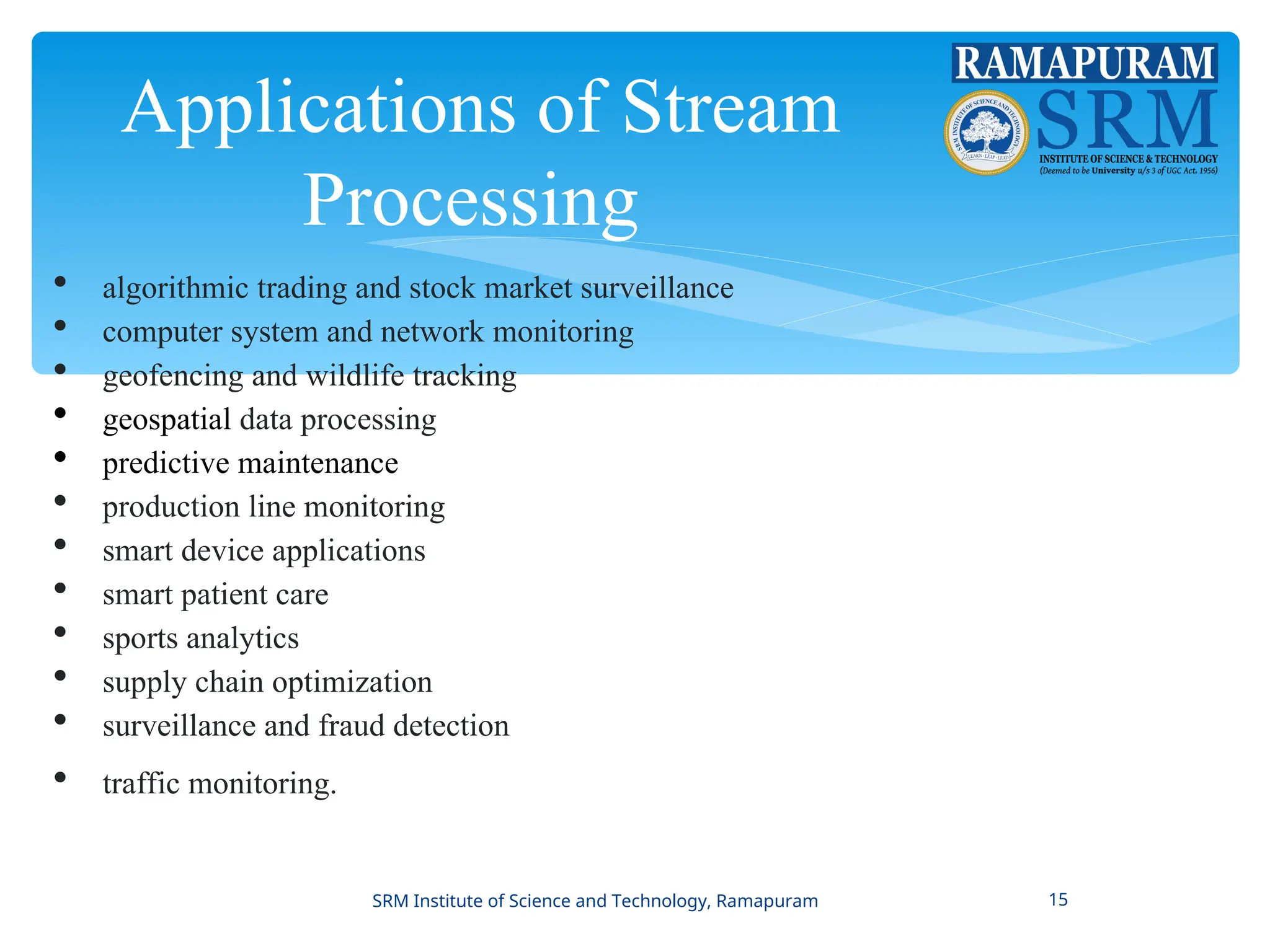 Applications of Stream
Processing
 algorithmic trading and stock market surveillance
 computer system and network monitoring
 geofencing and wildlife tracking
 geospatial data processing
 predictive maintenance
 production line monitoring
 smart device applications
 smart patient care
 sports analytics
 supply chain optimization
 surveillance and fraud detection
 traffic monitoring.
SRM Institute of Science and Technology, Ramapuram 15
 