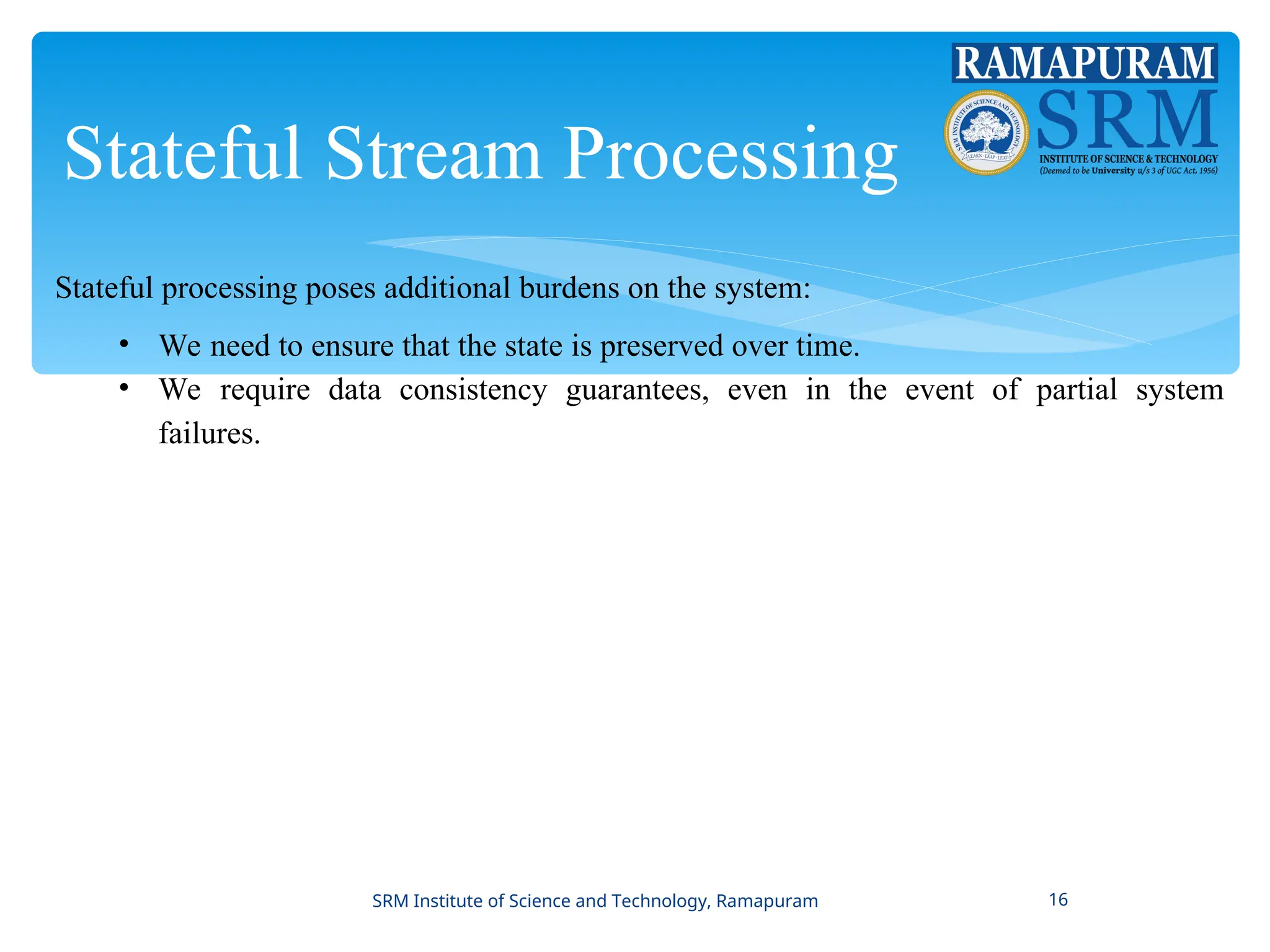 Stateful Stream Processing
Stateful processing poses additional burdens on the system:
• We need to ensure that the state is preserved over time.
• We require data consistency guarantees, even in the event of partial system
failures.
SRM Institute of Science and Technology, Ramapuram 16
 