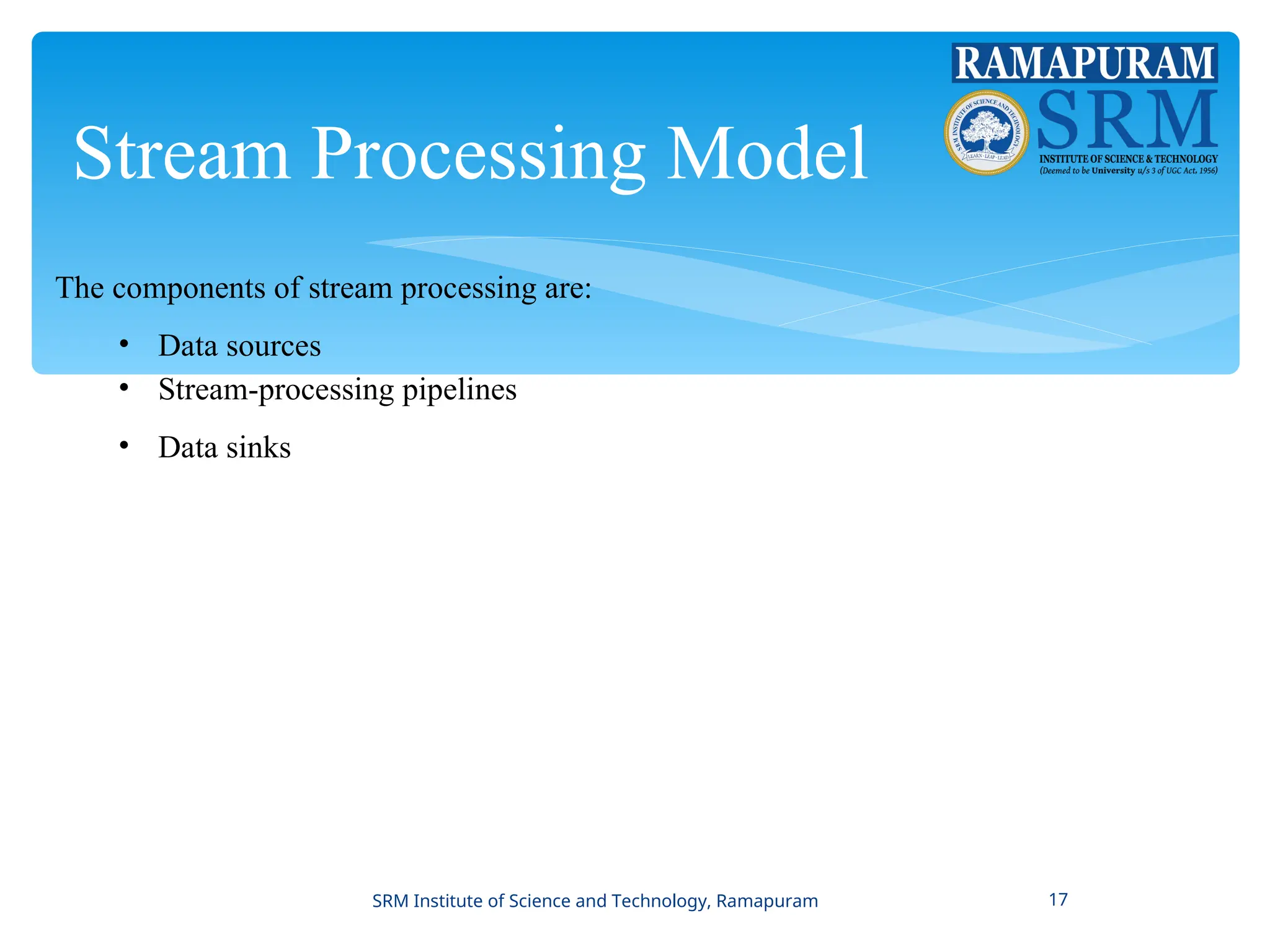 Stream Processing Model
The components of stream processing are:
• Data sources
• Stream-processing pipelines
• Data sinks
SRM Institute of Science and Technology, Ramapuram 17
 