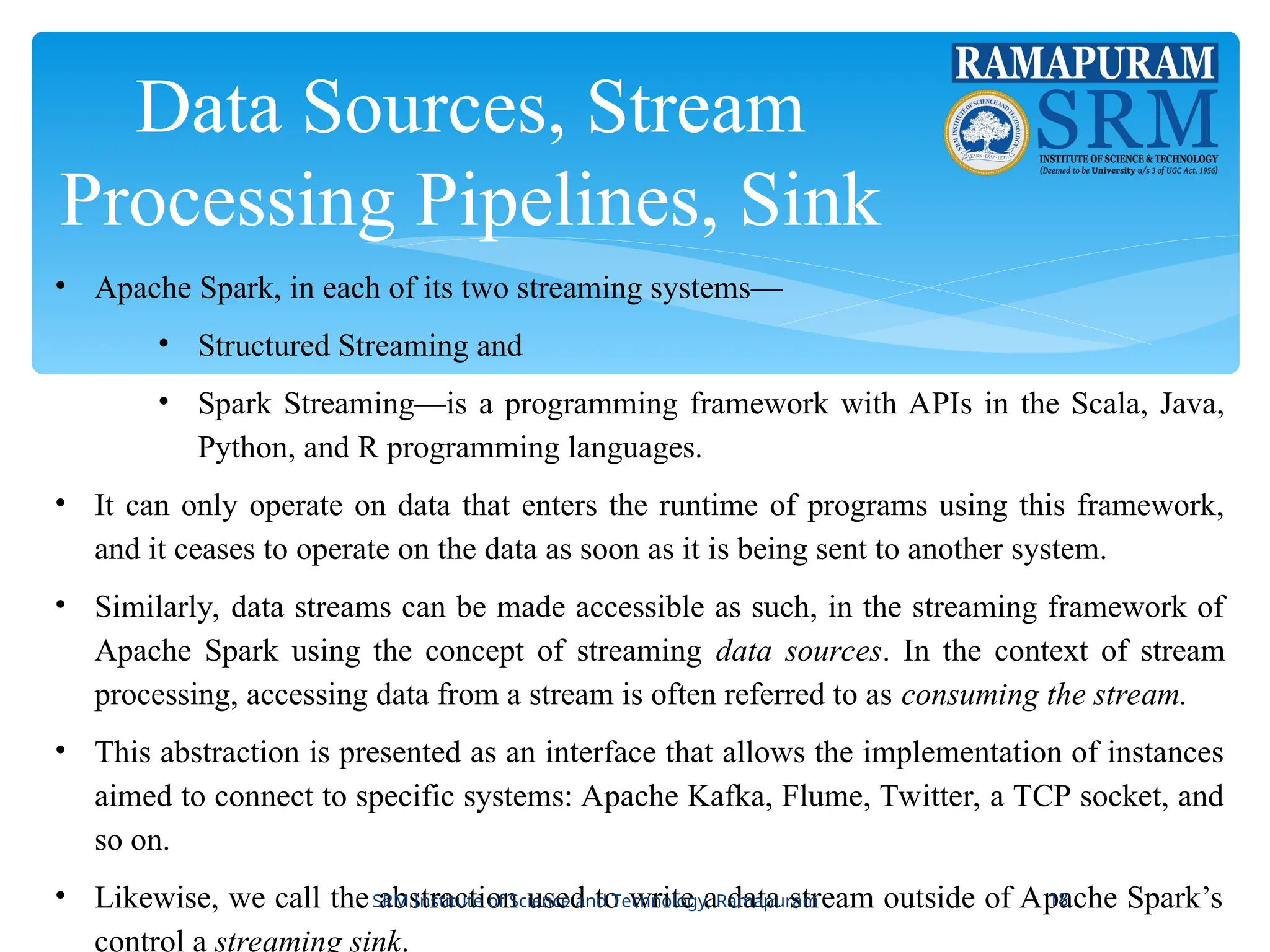 Data Sources, Stream
Processing Pipelines, Sink
• Apache Spark, in each of its two streaming systems—
• Structured Streaming and
• Spark Streaming—is a programming framework with APIs in the Scala, Java,
Python, and R programming languages.
• It can only operate on data that enters the runtime of programs using this framework,
and it ceases to operate on the data as soon as it is being sent to another system.
• Similarly, data streams can be made accessible as such, in the streaming framework of
Apache Spark using the concept of streaming data sources. In the context of stream
processing, accessing data from a stream is often referred to as consuming the stream.
• This abstraction is presented as an interface that allows the implementation of instances
aimed to connect to specific systems: Apache Kafka, Flume, Twitter, a TCP socket, and
so on.
• Likewise, we call the abstraction used to write a data stream outside of Apache Spark’s
control a streaming sink.
SRM Institute of Science and Technology, Ramapuram 18
 