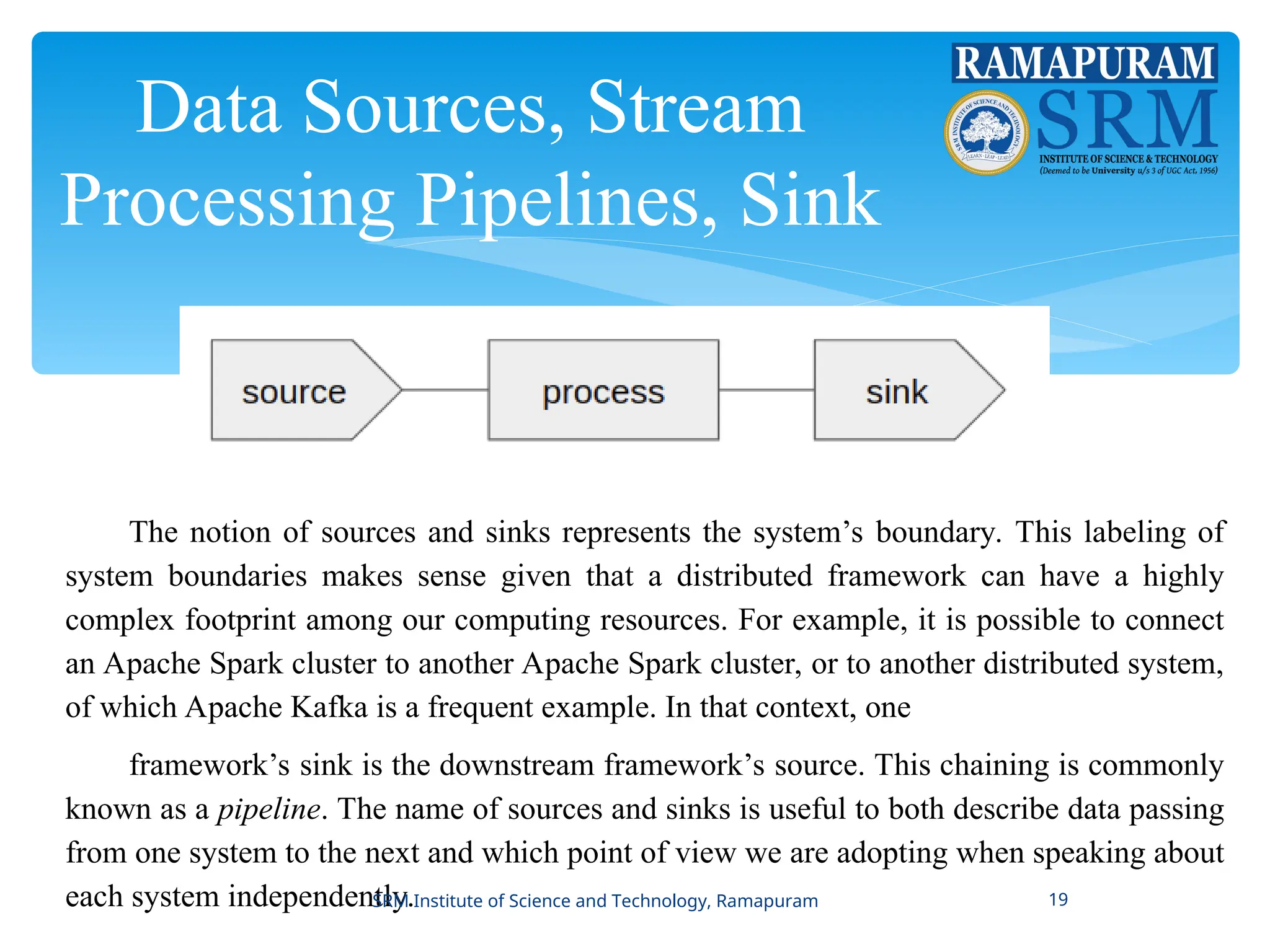 Data Sources, Stream
Processing Pipelines, Sink
The notion of sources and sinks represents the system’s boundary. This labeling of
system boundaries makes sense given that a distributed framework can have a highly
complex footprint among our computing resources. For example, it is possible to connect
an Apache Spark cluster to another Apache Spark cluster, or to another distributed system,
of which Apache Kafka is a frequent example. In that context, one
framework’s sink is the downstream framework’s source. This chaining is commonly
known as a pipeline. The name of sources and sinks is useful to both describe data passing
from one system to the next and which point of view we are adopting when speaking about
each system independently.
SRM Institute of Science and Technology, Ramapuram 19
 