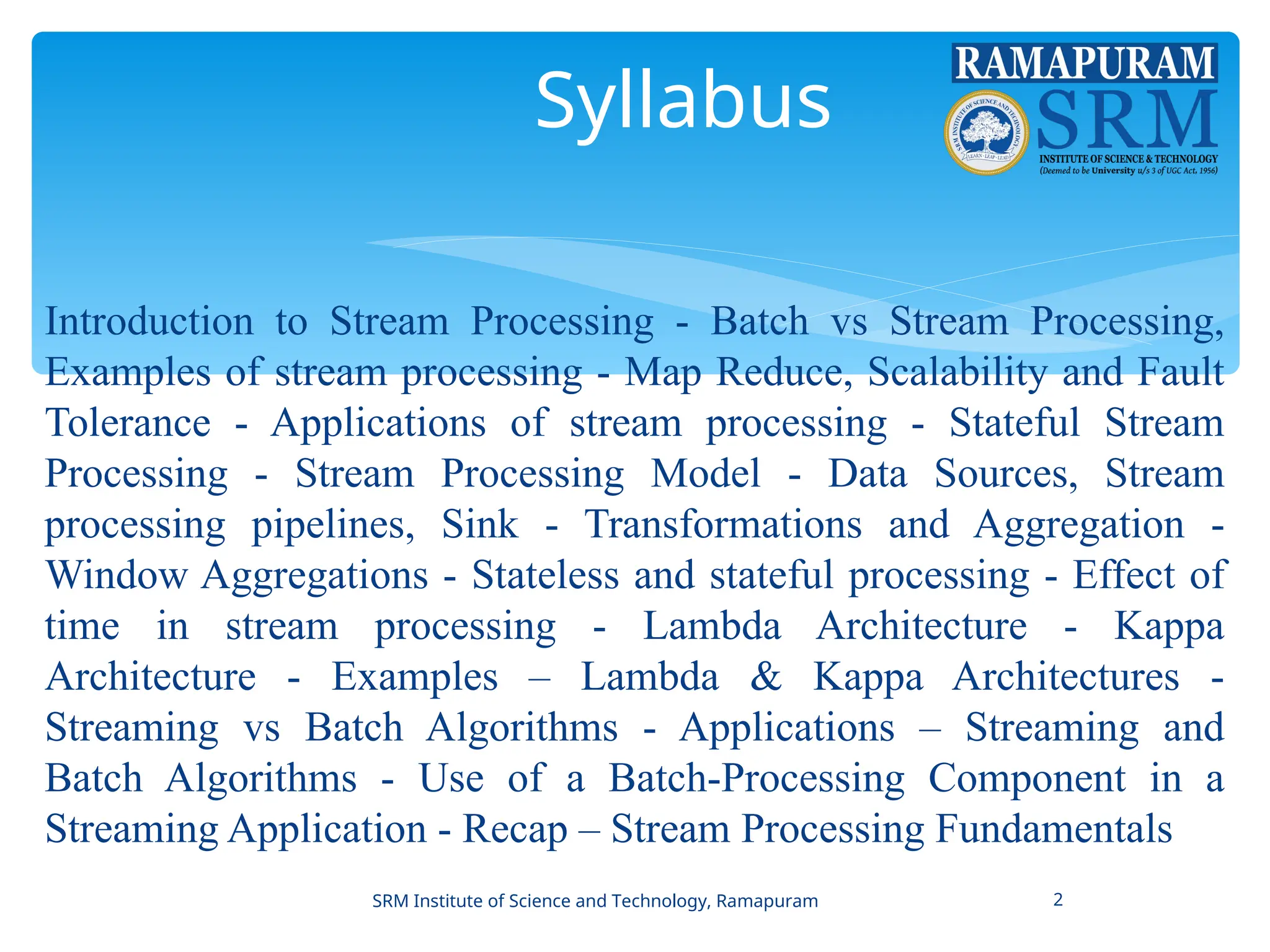 Syllabus
Introduction to Stream Processing - Batch vs Stream Processing,
Examples of stream processing - Map Reduce, Scalability and Fault
Tolerance - Applications of stream processing - Stateful Stream
Processing - Stream Processing Model - Data Sources, Stream
processing pipelines, Sink - Transformations and Aggregation -
Window Aggregations - Stateless and stateful processing - Effect of
time in stream processing - Lambda Architecture - Kappa
Architecture - Examples – Lambda & Kappa Architectures -
Streaming vs Batch Algorithms - Applications – Streaming and
Batch Algorithms - Use of a Batch-Processing Component in a
Streaming Application - Recap – Stream Processing Fundamentals
SRM Institute of Science and Technology, Ramapuram 2
 