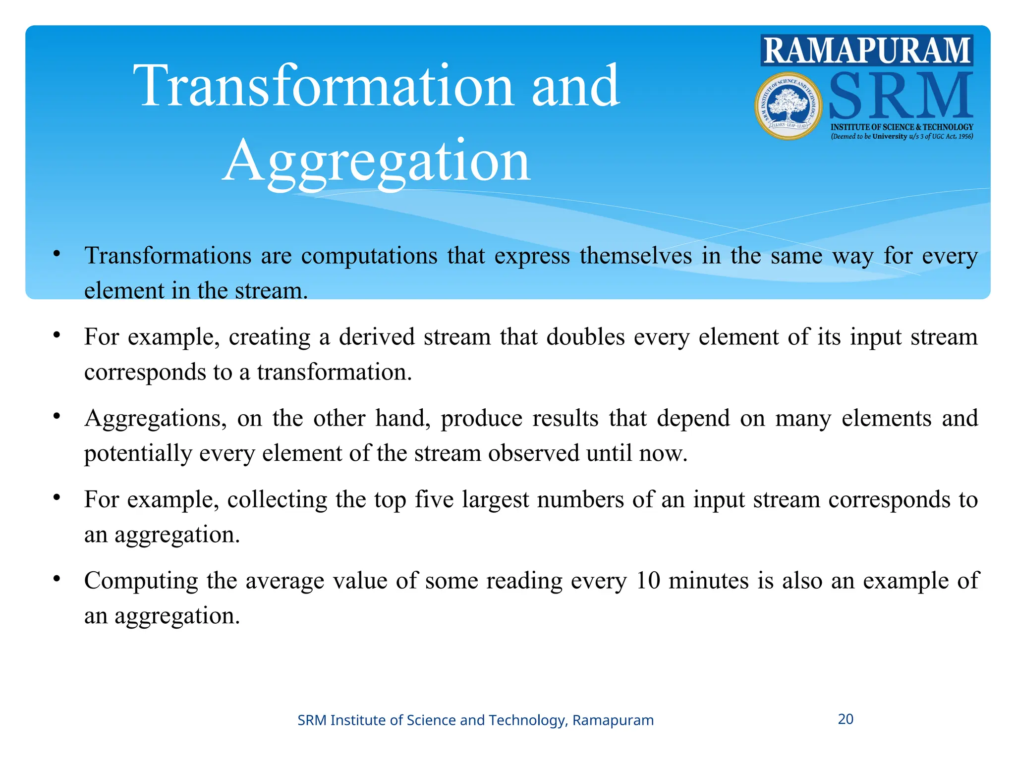 Transformation and
Aggregation
• Transformations are computations that express themselves in the same way for every
element in the stream.
• For example, creating a derived stream that doubles every element of its input stream
corresponds to a transformation.
• Aggregations, on the other hand, produce results that depend on many elements and
potentially every element of the stream observed until now.
• For example, collecting the top five largest numbers of an input stream corresponds to
an aggregation.
• Computing the average value of some reading every 10 minutes is also an example of
an aggregation.
SRM Institute of Science and Technology, Ramapuram 20
 