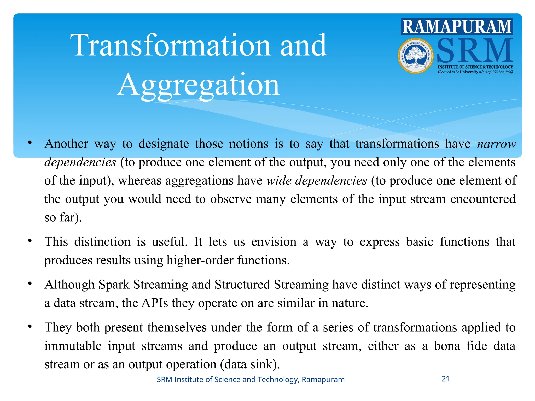 Transformation and
Aggregation
• Another way to designate those notions is to say that transformations have narrow
dependencies (to produce one element of the output, you need only one of the elements
of the input), whereas aggregations have wide dependencies (to produce one element of
the output you would need to observe many elements of the input stream encountered
so far).
• This distinction is useful. It lets us envision a way to express basic functions that
produces results using higher-order functions.
• Although Spark Streaming and Structured Streaming have distinct ways of representing
a data stream, the APIs they operate on are similar in nature.
• They both present themselves under the form of a series of transformations applied to
immutable input streams and produce an output stream, either as a bona fide data
stream or as an output operation (data sink).
SRM Institute of Science and Technology, Ramapuram 21
 
