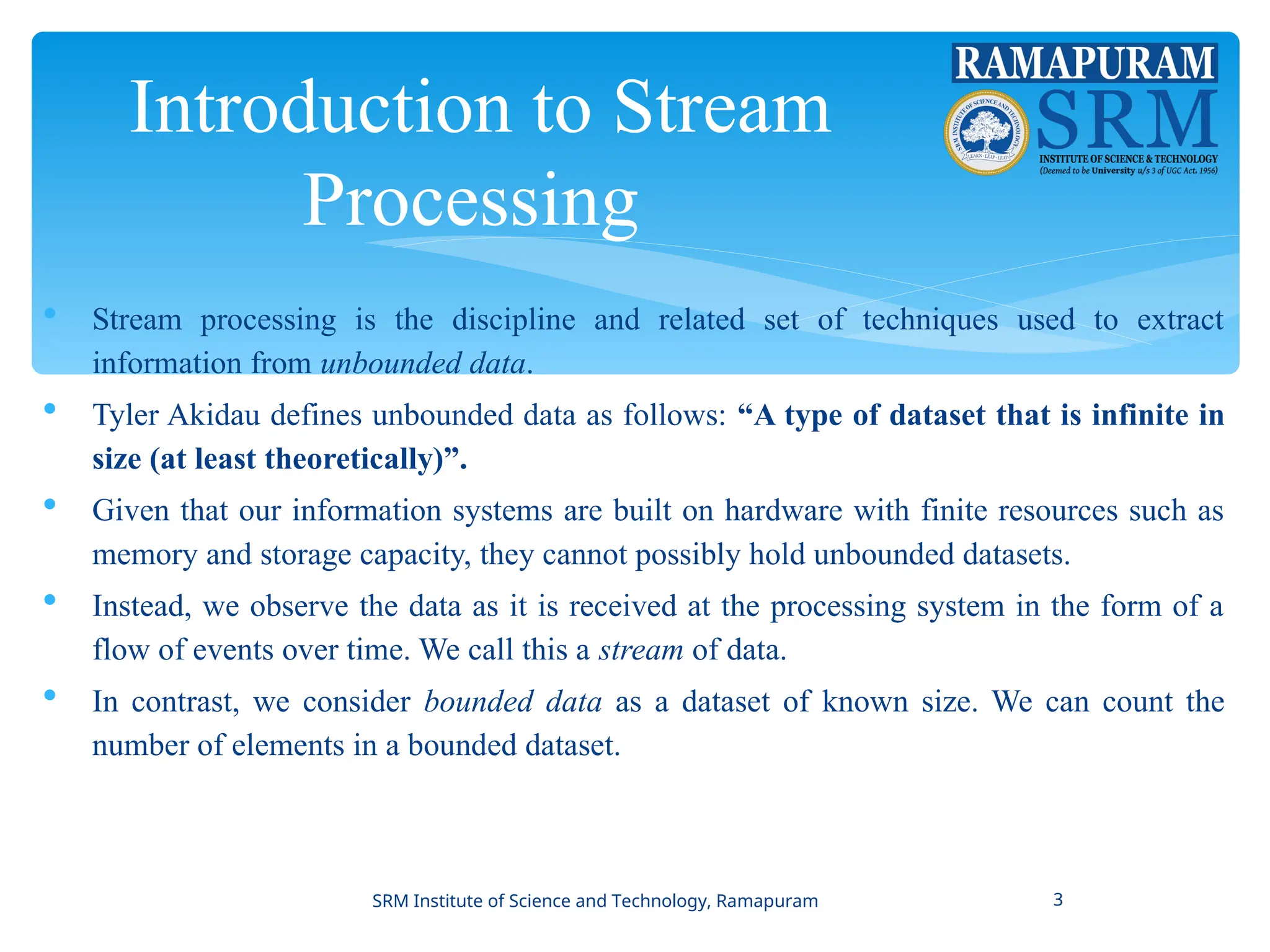 Introduction to Stream
Processing
 Stream processing is the discipline and related set of techniques used to extract
information from unbounded data.
 Tyler Akidau defines unbounded data as follows: “A type of dataset that is infinite in
size (at least theoretically)”.
 Given that our information systems are built on hardware with finite resources such as
memory and storage capacity, they cannot possibly hold unbounded datasets.
 Instead, we observe the data as it is received at the processing system in the form of a
flow of events over time. We call this a stream of data.
 In contrast, we consider bounded data as a dataset of known size. We can count the
number of elements in a bounded dataset.
SRM Institute of Science and Technology, Ramapuram 3
 